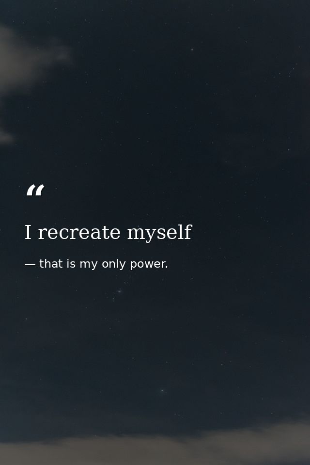 I recreate myself — that is my only power.