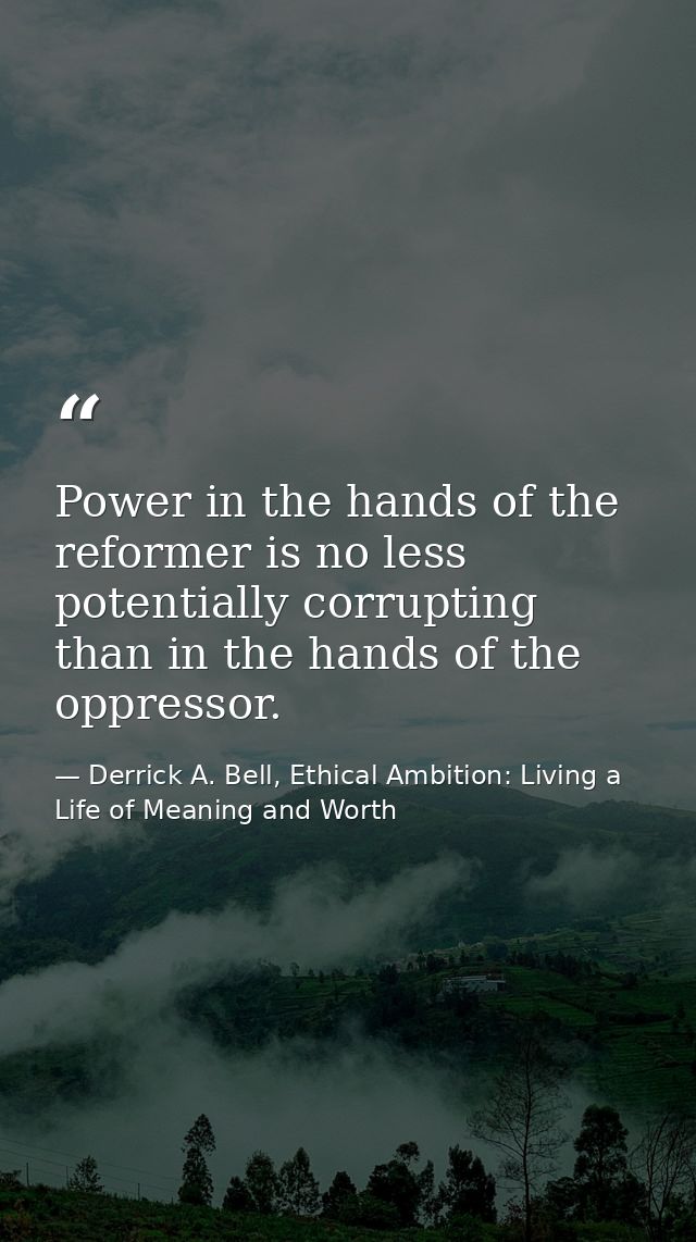 Power in the hands of the reformer is no less potentially corrupting than in the hands of the oppressor. — Derrick A. Bell, Ethical Ambition: Living a Life of Meaning and Worth