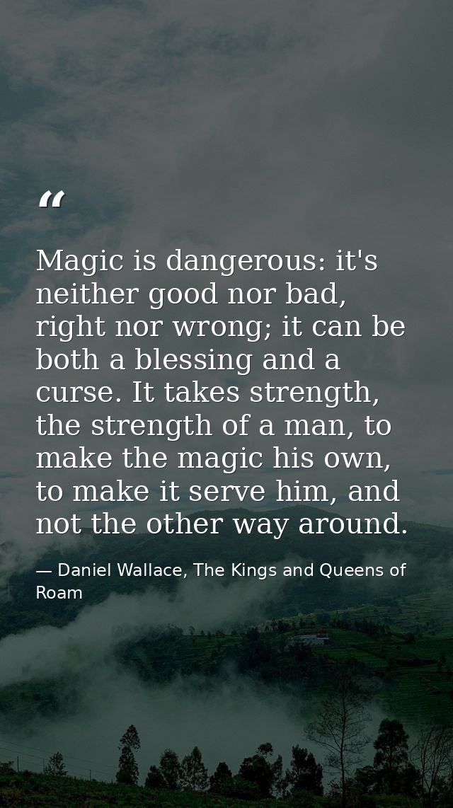 Magic is dangerous: it's neither good nor bad, right nor wrong; it can be both a blessing and a curse. It takes strength — Daniel Wallace, The Kings and Queens of Roam