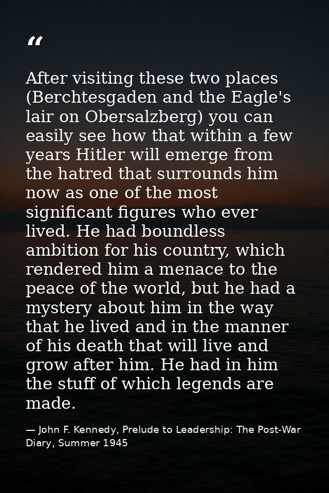 After visiting these two places (Berchtesgaden and the Eagle's lair on Obersalzberg) you can easily see how that within  — John F. Kennedy, Prelude to Leadership: The Post-War Diary, Summer 1945