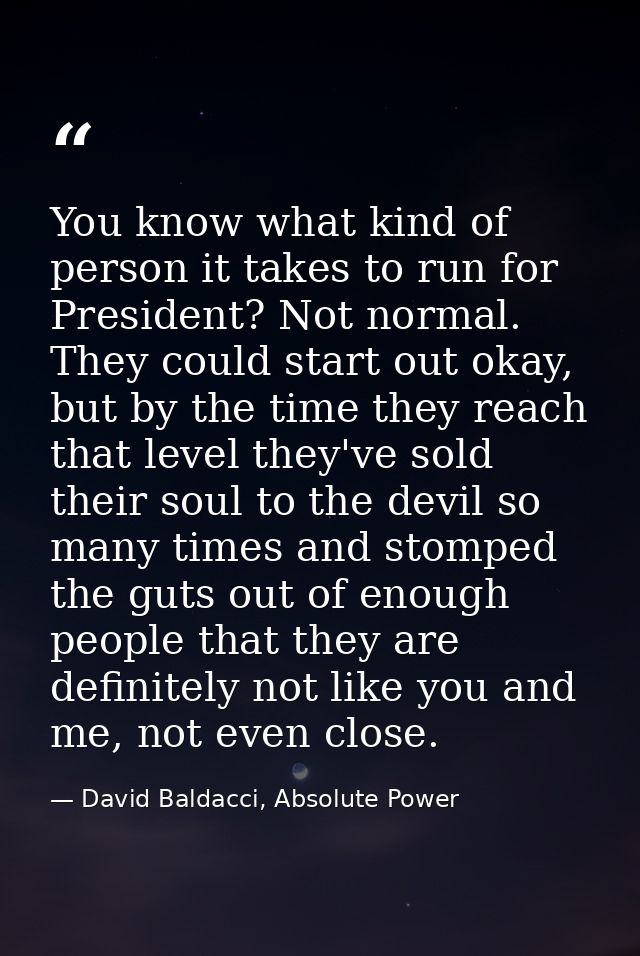 You know what kind of person it takes to run for President? Not normal. They could start out okay, but by the time they  — David Baldacci, Absolute Power