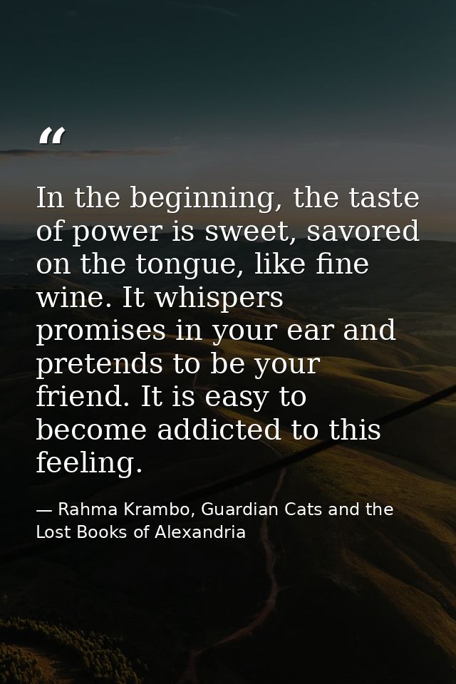 In the beginning, the taste of power is sweet, savored on the tongue, like fine wine. It whispers promises in your ear a — Rahma Krambo, Guardian Cats and the Lost Books of Alexandria