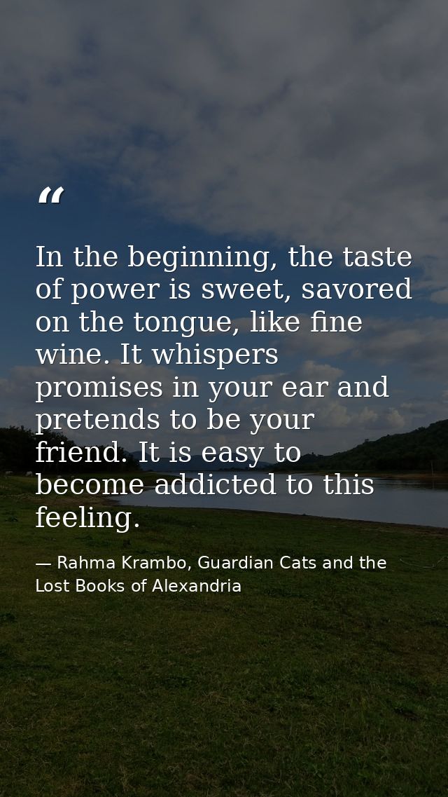 In the beginning, the taste of power is sweet, savored on the tongue, like fine wine. It whispers promises in your ear a — Rahma Krambo, Guardian Cats and the Lost Books of Alexandria
