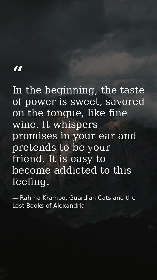 In the beginning, the taste of power is sweet, savored on the tongue, like fine wine. It whispers promises in your ear a — Rahma Krambo, Guardian Cats and the Lost Books of Alexandria