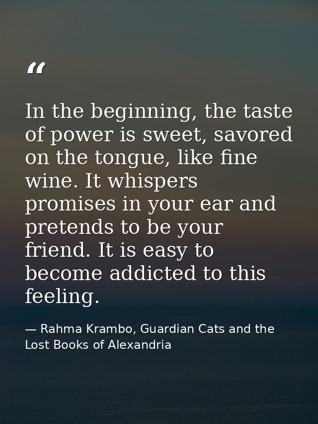 In the beginning, the taste of power is sweet, savored on the tongue, like fine wine. It whispers promises in your ear a — Rahma Krambo, Guardian Cats and the Lost Books of Alexandria