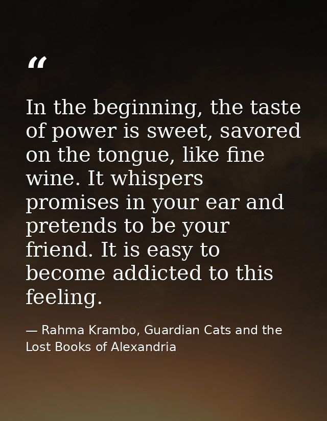 In the beginning, the taste of power is sweet, savored on the tongue, like fine wine. It whispers promises in your ear a — Rahma Krambo, Guardian Cats and the Lost Books of Alexandria