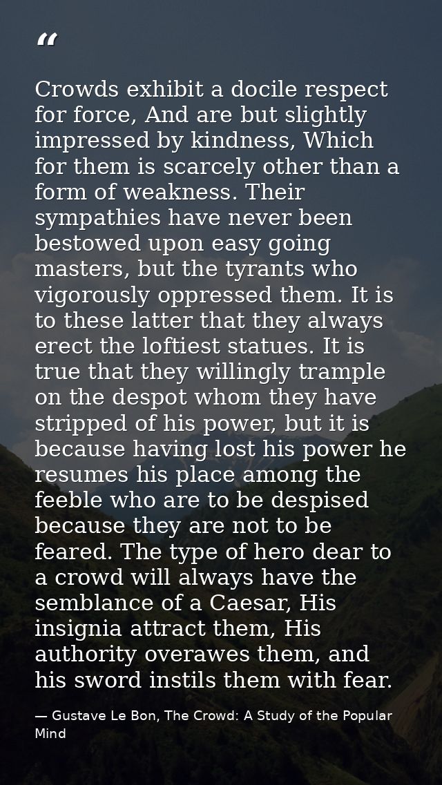 Crowds exhibit a docile respect for force, And are but slightly impressed by kindness, Which for them is scarcely other  — Gustave Le Bon, The Crowd: A Study of the Popular Mind