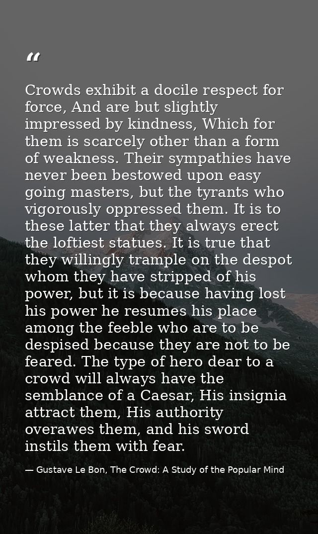 Crowds exhibit a docile respect for force, And are but slightly impressed by kindness, Which for them is scarcely other  — Gustave Le Bon, The Crowd: A Study of the Popular Mind