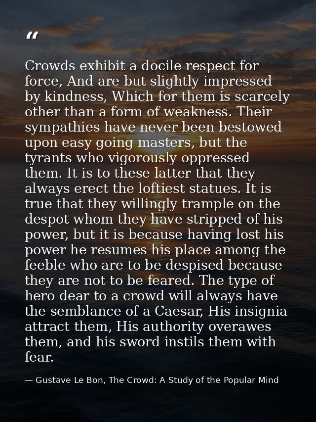 Crowds exhibit a docile respect for force, And are but slightly impressed by kindness, Which for them is scarcely other  — Gustave Le Bon, The Crowd: A Study of the Popular Mind