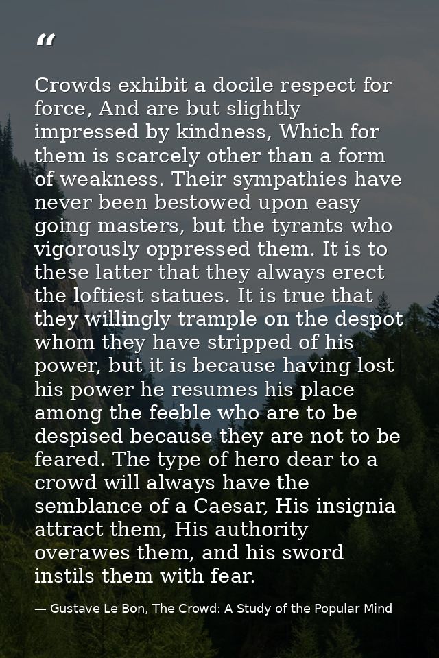 Crowds exhibit a docile respect for force, And are but slightly impressed by kindness, Which for them is scarcely other  — Gustave Le Bon, The Crowd: A Study of the Popular Mind