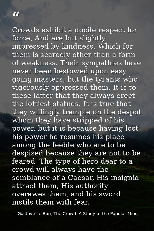 Crowds exhibit a docile respect for force, And are but slightly impressed by kindness, Which for them is scarcely other  — Gustave Le Bon, The Crowd: A Study of the Popular Mind
