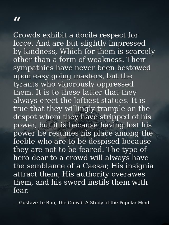 Crowds exhibit a docile respect for force, And are but slightly impressed by kindness, Which for them is scarcely other  — Gustave Le Bon, The Crowd: A Study of the Popular Mind