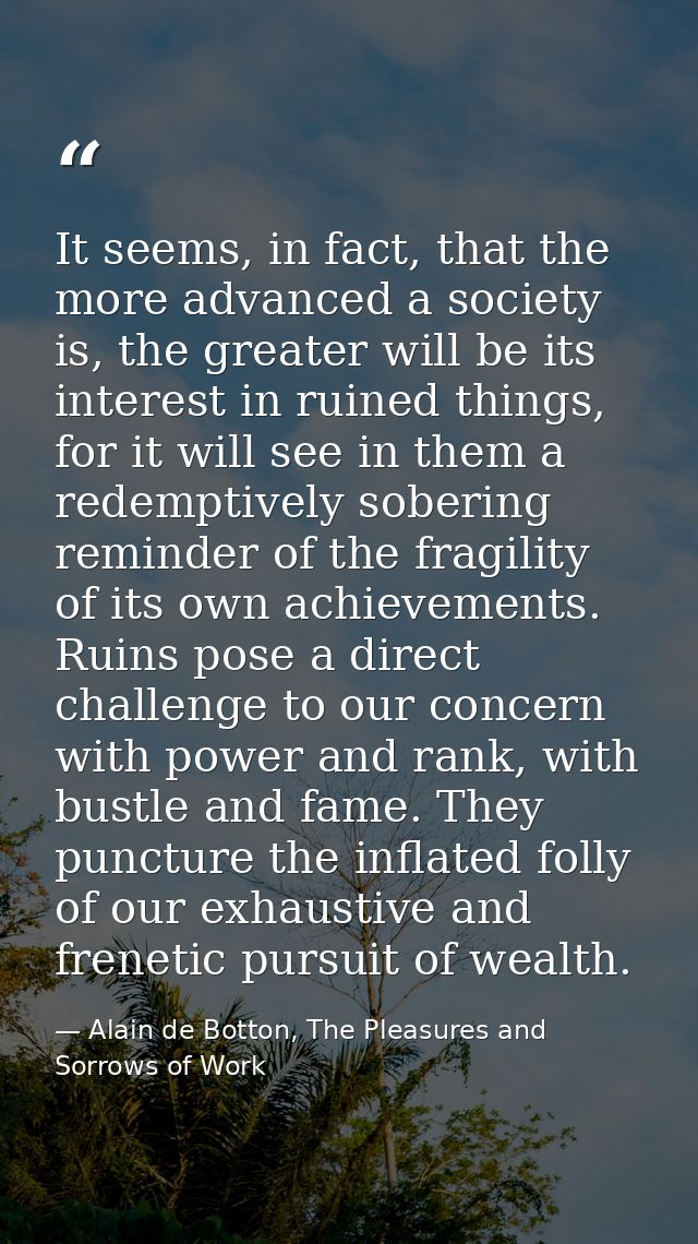 It seems, in fact, that the more advanced a society is, the greater will be its interest in ruined things, for it will s — Alain de Botton, The Pleasures and Sorrows of Work