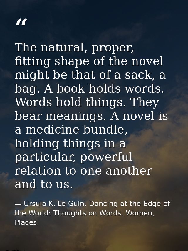 The natural, proper, fitting shape of the novel might be that of a sack, a bag. A book holds words. Words hold things. T — Ursula K. Le Guin, Dancing at the Edge of the World: Thoughts on Words, Women, Places