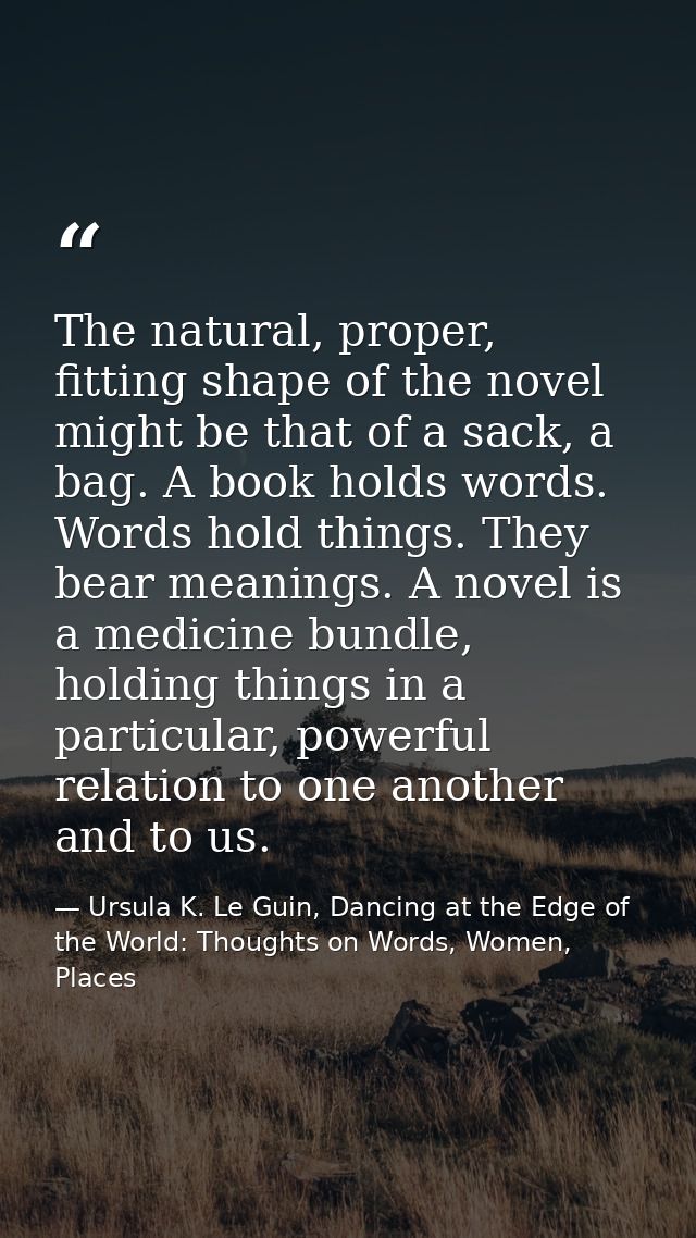 The natural, proper, fitting shape of the novel might be that of a sack, a bag. A book holds words. Words hold things. T — Ursula K. Le Guin, Dancing at the Edge of the World: Thoughts on Words, Women, Places