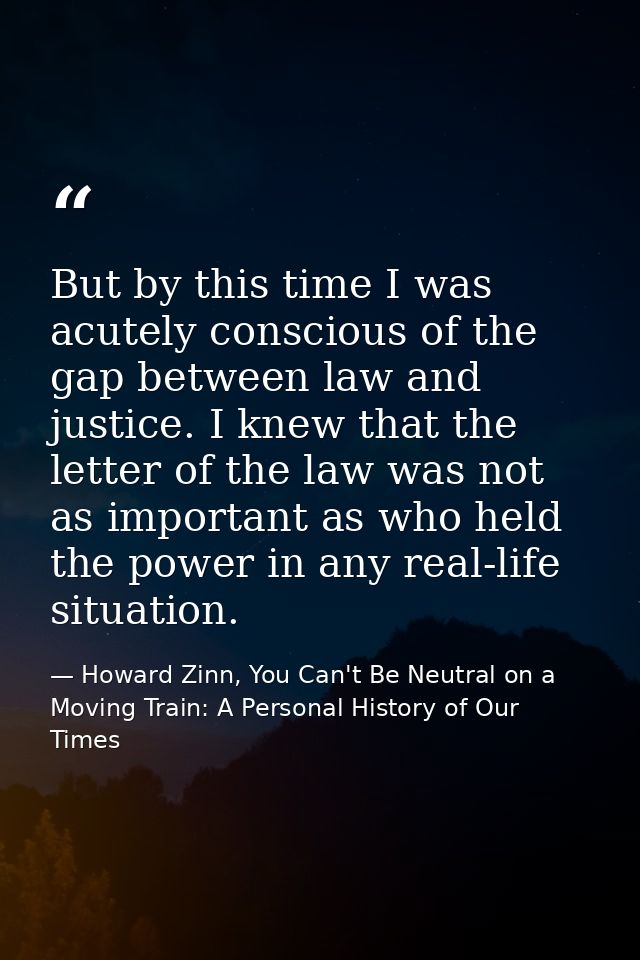 But by this time I was acutely conscious of the gap between law and justice. I knew that the letter of the law was not a — Howard Zinn, You Can't Be Neutral on a Moving Train: A Personal History of Our Times