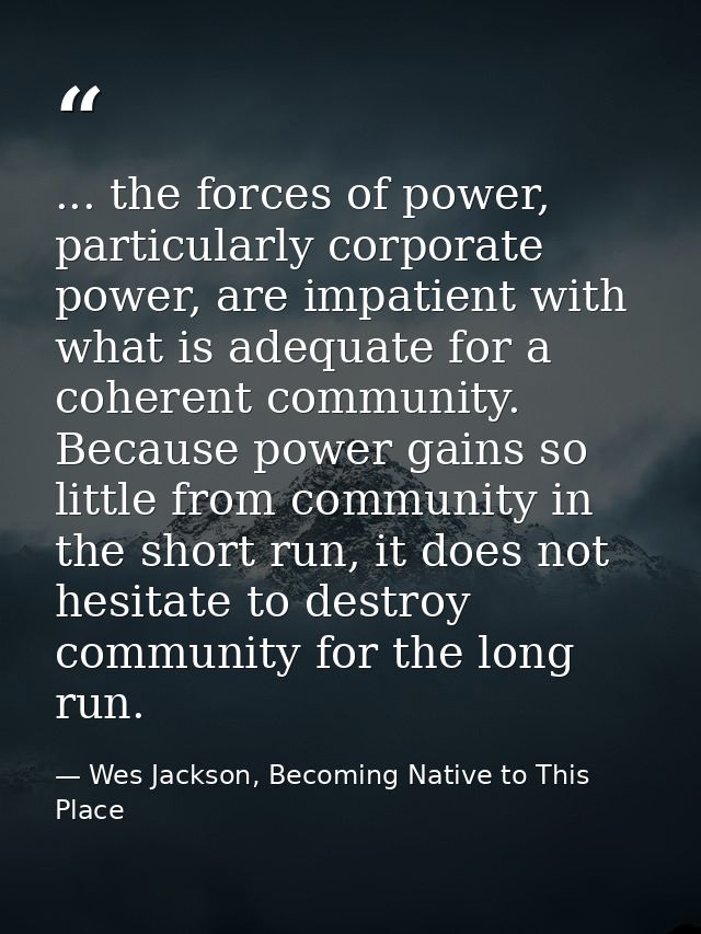 ... the forces of power, particularly corporate power, are impatient with what is adequate for a coherent community. Bec — Wes Jackson, Becoming Native to This Place
