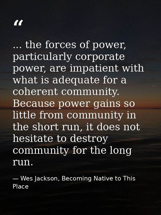 ... the forces of power, particularly corporate power, are impatient with what is adequate for a coherent community. Bec — Wes Jackson, Becoming Native to This Place