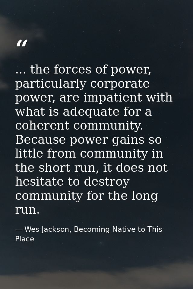 ... the forces of power, particularly corporate power, are impatient with what is adequate for a coherent community. Bec — Wes Jackson, Becoming Native to This Place