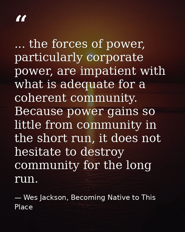 ... the forces of power, particularly corporate power, are impatient with what is adequate for a coherent community. Bec — Wes Jackson, Becoming Native to This Place