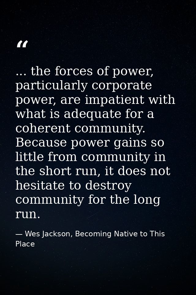 ... the forces of power, particularly corporate power, are impatient with what is adequate for a coherent community. Bec — Wes Jackson, Becoming Native to This Place