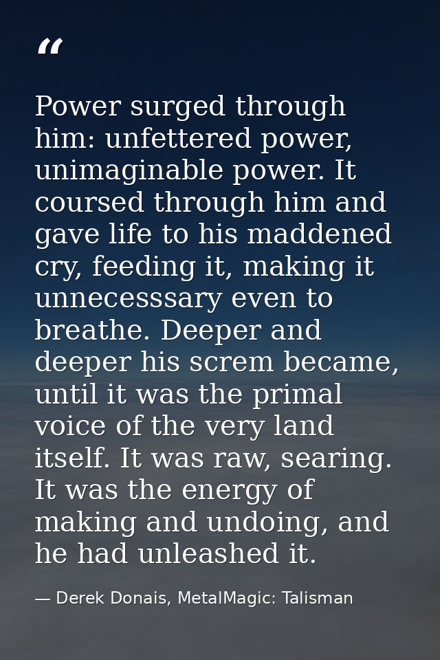 Power surged through him: unfettered power, unimaginable power. It coursed through him and gave life to his maddened cry — Derek Donais, MetalMagic: Talisman