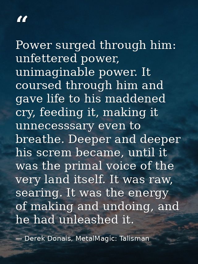 Power surged through him: unfettered power, unimaginable power. It coursed through him and gave life to his maddened cry — Derek Donais, MetalMagic: Talisman