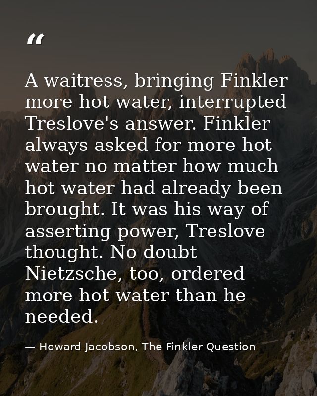 A waitress, bringing Finkler more hot water, interrupted Treslove's answer. Finkler always asked for more hot water no m — Howard Jacobson, The Finkler Question