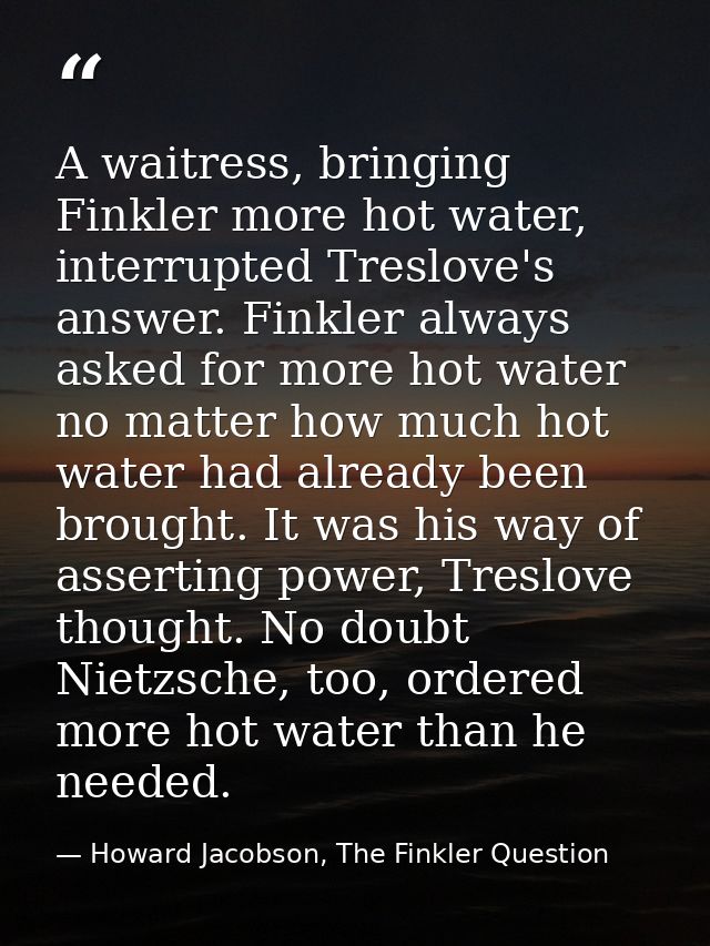 A waitress, bringing Finkler more hot water, interrupted Treslove's answer. Finkler always asked for more hot water no m — Howard Jacobson, The Finkler Question