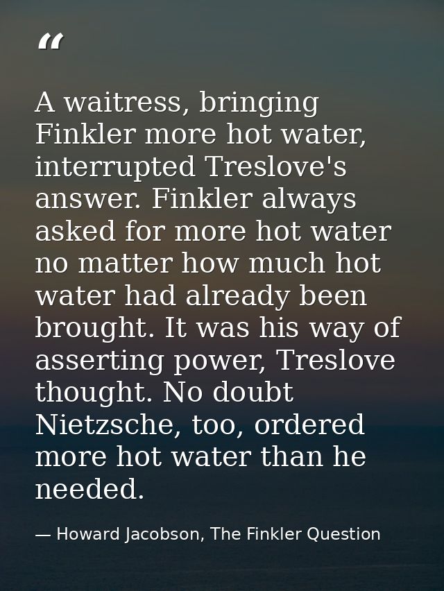 A waitress, bringing Finkler more hot water, interrupted Treslove's answer. Finkler always asked for more hot water no m — Howard Jacobson, The Finkler Question