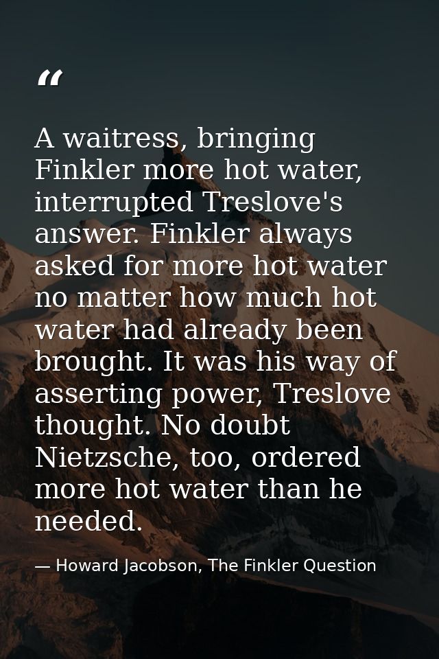 A waitress, bringing Finkler more hot water, interrupted Treslove's answer. Finkler always asked for more hot water no m — Howard Jacobson, The Finkler Question