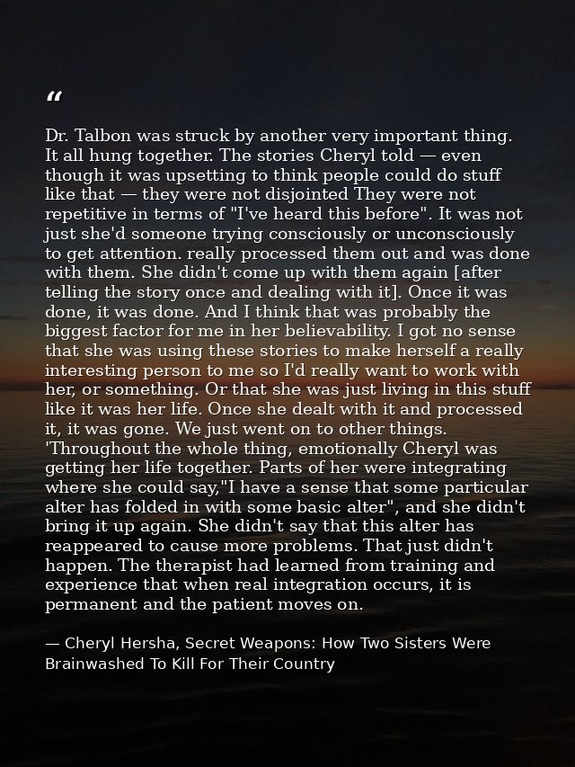 Dr. Talbon was struck by another very important thing. It all hung together. The stories Cheryl told — even though it wa — Cheryl Hersha, Secret Weapons: How Two Sisters Were Brainwashed To Kill For Their Country