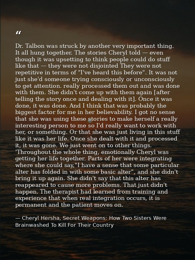 Dr. Talbon was struck by another very important thing. It all hung together. The stories Cheryl told — even though it wa — Cheryl Hersha, Secret Weapons: How Two Sisters Were Brainwashed To Kill For Their Country