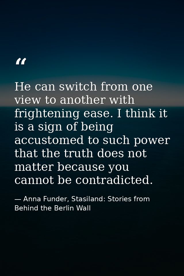 He can switch from one view to another with frightening ease. I think it is a sign of being accustomed to such power tha — Anna Funder, Stasiland: Stories from Behind the Berlin Wall