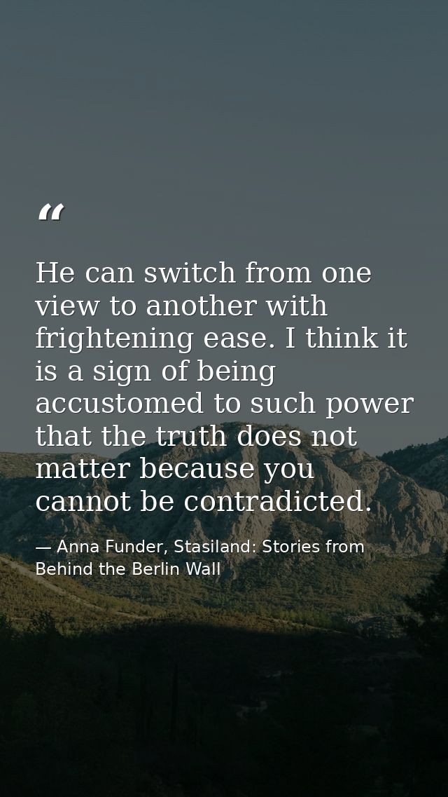 He can switch from one view to another with frightening ease. I think it is a sign of being accustomed to such power tha — Anna Funder, Stasiland: Stories from Behind the Berlin Wall