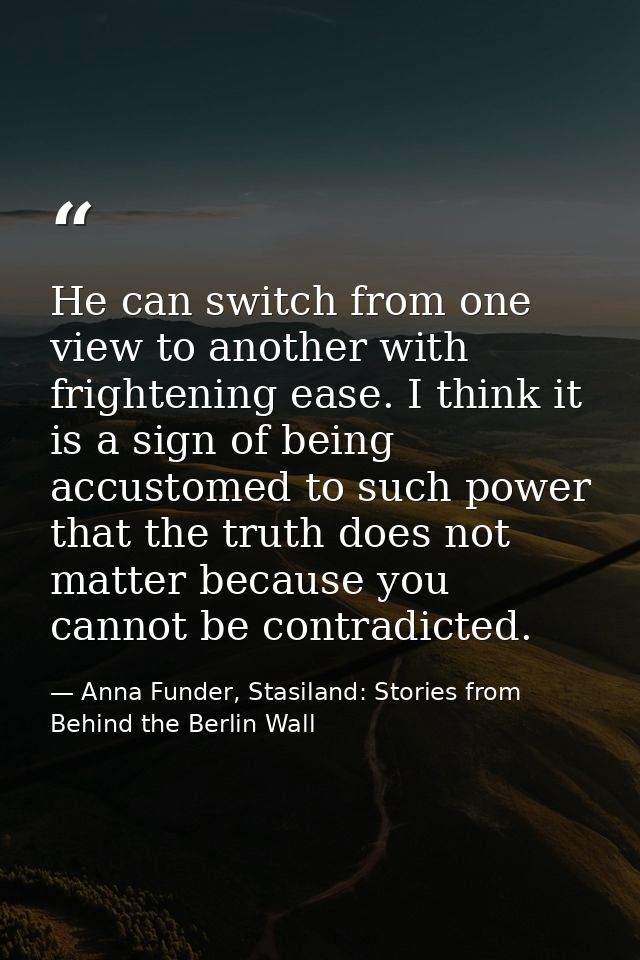 He can switch from one view to another with frightening ease. I think it is a sign of being accustomed to such power tha — Anna Funder, Stasiland: Stories from Behind the Berlin Wall