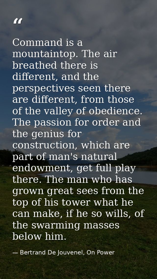 Command is a mountaintop. The air breathed there is different, and the perspectives seen there are different, from those — Bertrand De Jouvenel, On Power