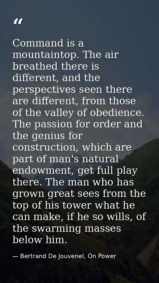 Command is a mountaintop. The air breathed there is different, and the perspectives seen there are different, from those — Bertrand De Jouvenel, On Power