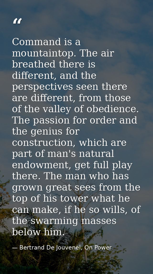 Command is a mountaintop. The air breathed there is different, and the perspectives seen there are different, from those — Bertrand De Jouvenel, On Power