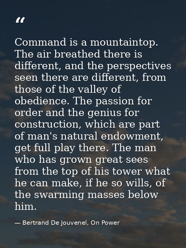 Command is a mountaintop. The air breathed there is different, and the perspectives seen there are different, from those — Bertrand De Jouvenel, On Power