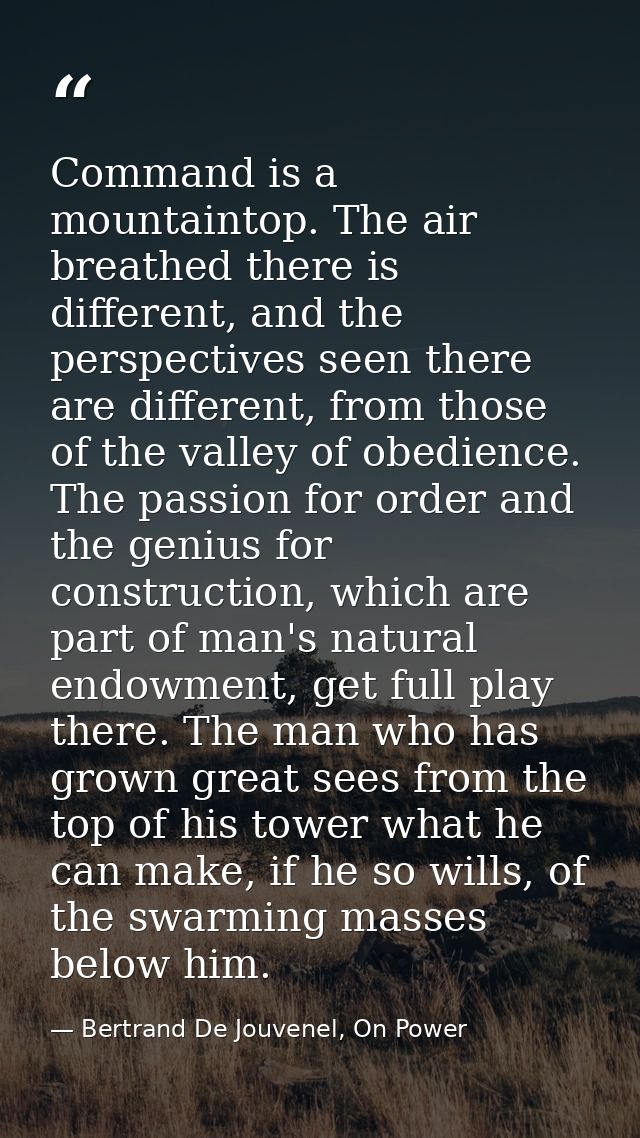 Command is a mountaintop. The air breathed there is different, and the perspectives seen there are different, from those — Bertrand De Jouvenel, On Power