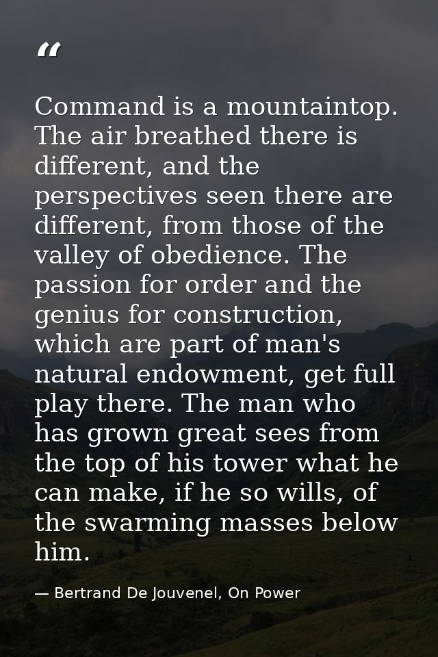 Command is a mountaintop. The air breathed there is different, and the perspectives seen there are different, from those — Bertrand De Jouvenel, On Power
