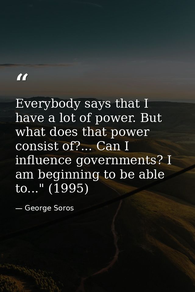 Everybody says that I have a lot of power. But what does that power consist of?... Can I influence governments? I am beg — George Soros