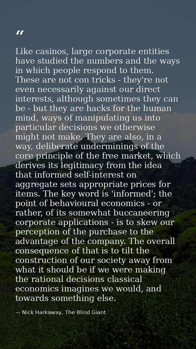 Like casinos, large corporate entities have studied the numbers and the ways in which people respond to them. These are  — Nick Harkaway, The Blind Giant