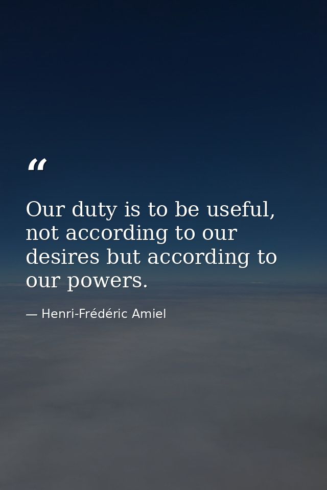 Our duty is to be useful, not according to our desires but according to our powers. — Henri-Frédéric Amiel