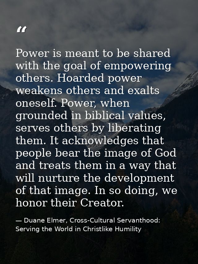 Power is meant to be shared with the goal of empowering others. Hoarded power weakens others and exalts oneself. Power,  — Duane Elmer, Cross-Cultural Servanthood: Serving the World in Christlike Humility