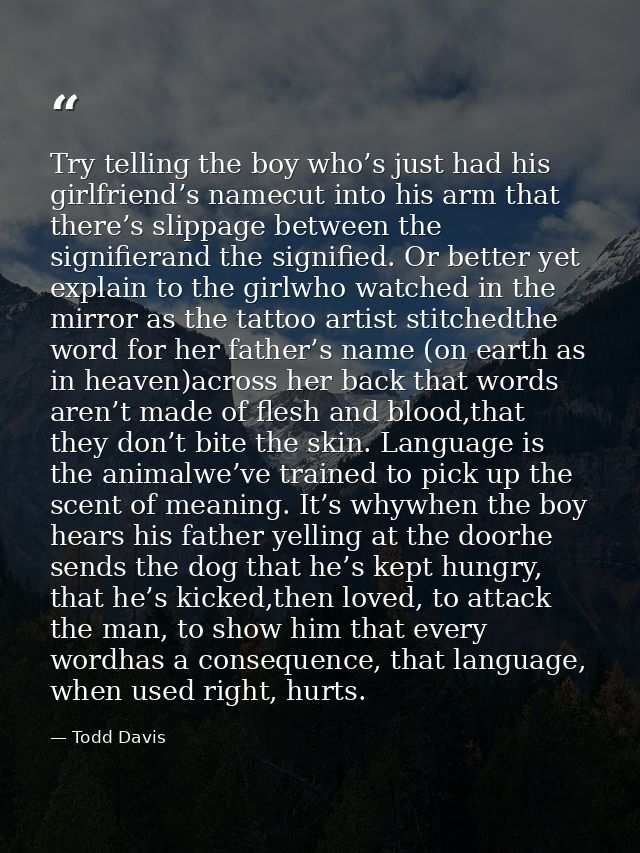 Try telling the boy who’s just had his girlfriend’s namecut into his arm that there’s slippage between the signifierand  — Todd Davis