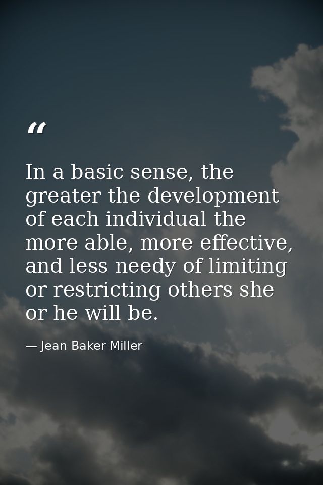 In a basic sense, the greater the development of each individual the more able, more effective, and less needy of limiti — Jean Baker Miller