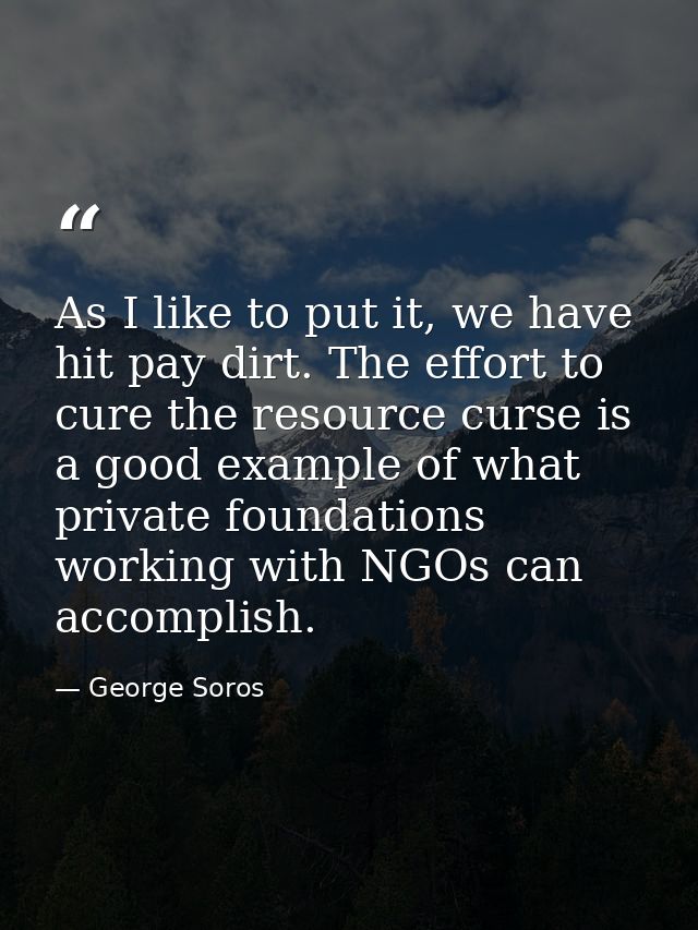 As I like to put it, we have hit pay dirt. The effort to cure the resource curse is a good example of what private found — George Soros