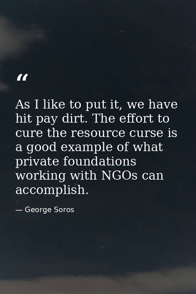 As I like to put it, we have hit pay dirt. The effort to cure the resource curse is a good example of what private found — George Soros